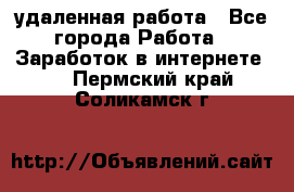удаленная работа - Все города Работа » Заработок в интернете   . Пермский край,Соликамск г.